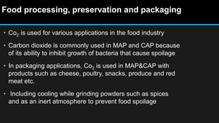 Food processing, preservation and packaging
• Co2 is used for various applications in the food industry
• Carbon dioxide is commonly used in MAP and CAP because
of its ability to inhibit growth of bacteria that cause spoilage
• In packaging applications, Co2 is used in MAP&CAP with
products such as cheese, poultry, snacks, produce and red
meat etc.
• Including cooling while grinding powders such as spices
and as an inert atmosphere to prevent food spoilage
 