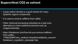 Supercritical CO2 as solvent
• Liquid carbon dioxide is a good solvent for many
lipophilic organic compounds
• It is used to remove caffeine from coffee
• Other chemical processing industries as a less toxic
alternative to more traditional solvents such as
oraganochlorides
• https://thetakeout.com/how-do-you-remove-caffeine-
from-coffee-
1798252806?utm_medium=sharefromsite&utm_source=
thetakeout_copy&utm_campaign=top
 