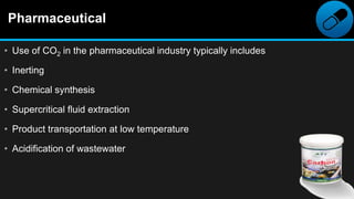 Pharmaceutical
• Use of CO2 in the pharmaceutical industry typically includes
• Inerting
• Chemical synthesis
• Supercritical fluid extraction
• Product transportation at low temperature
• Acidification of wastewater
 