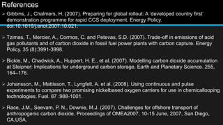 References
 Gibbins, J., Chalmers, H. (2007). Preparing for global rollout: A ‘developed country first’
demonstration programme for rapid CCS deployment. Energy Policy.
doi:10.1016/j.enol.2007.10.021.
 Tzimas, T., Mercier, A., Cormos, C. and Petevas, S.D. (2007). Trade-off in emissions of acid
gas pollutants and of carbon dioxide in fossil fuel power plants with carbon capture. Energy
Policy. 35 (8):3991-3998.
 Bickle, M., Chadwick, A., Huppert, H. E., et al. (2007). Modelling carbon dioxide accumulation
at Sleipner: Implications for underground carbon storage. Earth and Planetary Science. 255,
164–176.
 Johansson, M., Mattisson, T., Lyngfelt, A. et al. (2008). Using continuous and pulse
experiments to compare two promising nickelbased oxygen carriers for use in chemicallooping
technologies. Fuel. 87 :988-1001.
 Race, J.M., Seevam, P. N., Downie, M.J. (2007). Challenges for offshore transport of
anthropogenic carbon dioxide. Proceedings of OMEA2007, 10-15 June, 2007, San Diego,
CA,USA.
 