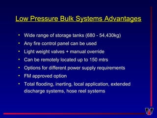 Low Pressure Bulk Systems AdvantagesLow Pressure Bulk Systems Advantages
• Wide range of storage tanks (680 - 54,430kg)Wide range of storage tanks (680 - 54,430kg)
• Any fire control panel can be usedAny fire control panel can be used
• Light weight valves + manual overrideLight weight valves + manual override
• Can be remotely located up to 150 mtrsCan be remotely located up to 150 mtrs
• Options for different power supply requirementsOptions for different power supply requirements
• FM approved optionFM approved option
• Total flooding, inerting, local application, extendedTotal flooding, inerting, local application, extended
discharge systems, hose reel systemsdischarge systems, hose reel systems
 