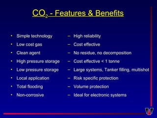 COCO22 - Features & Benefits- Features & Benefits
• Simple technologySimple technology
• Low cost gasLow cost gas
• Clean agentClean agent
• High pressure storageHigh pressure storage
• Low pressure storageLow pressure storage
• Local applicationLocal application
• Total floodingTotal flooding
• Non-corrosiveNon-corrosive
– High reliabilityHigh reliability
– Cost effectiveCost effective
– No residue, no decompositionNo residue, no decomposition
– Cost effective < 1 tonneCost effective < 1 tonne
– Large systems, Tanker filling, multishotLarge systems, Tanker filling, multishot
– Risk specific protectionRisk specific protection
– Volume protectionVolume protection
– Ideal for electronic systemsIdeal for electronic systems
 