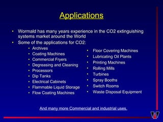 • Wormald has many years experience in the CO2 extinguishingWormald has many years experience in the CO2 extinguishing
systems market around the Worldsystems market around the World
• Some of the applications for CO2:Some of the applications for CO2:
• ArchivesArchives
• Coating MachinesCoating Machines
• Commercial FryersCommercial Fryers
• Degreasing and CleaningDegreasing and Cleaning
• ProcessorsProcessors
• Dip TanksDip Tanks
• Electrical CabinetsElectrical Cabinets
• Flammable Liquid StorageFlammable Liquid Storage
• Flow Coating MachinesFlow Coating Machines
ApplicationsApplications
• Floor Covering MachinesFloor Covering Machines
• Lubricating Oil PlantsLubricating Oil Plants
• Printing MachinesPrinting Machines
• Rolling MillsRolling Mills
• TurbinesTurbines
• Spray BoothsSpray Booths
• Switch RoomsSwitch Rooms
• Waste Disposal EquipmentWaste Disposal Equipment
And many more Commercial and industrial uses.
 