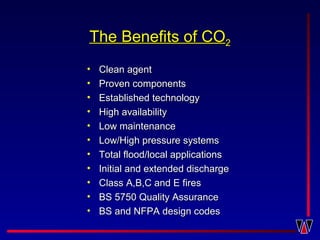 The Benefits ofThe Benefits of COCO22
• Clean agentClean agent
• Proven componentsProven components
• Established technologyEstablished technology
• High availabilityHigh availability
• Low maintenanceLow maintenance
• Low/High pressure systemsLow/High pressure systems
• Total flood/local applicationsTotal flood/local applications
• Initial and extended dischargeInitial and extended discharge
• Class A,B,C and E firesClass A,B,C and E fires
• BS 5750 Quality AssuranceBS 5750 Quality Assurance
• BS and NFPA design codesBS and NFPA design codes
 