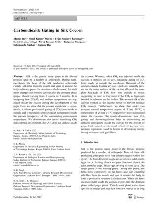 ARTICLE
Carbondioxide Gating in Silk Cocoon
Manas Roy • Sunil Kumar Meena • Tejas Sanjeev Kusurkar •
Sushil Kumar Singh • Niroj Kumar Sethy • Kalpana Bhargava •
Sabyasachi Sarkar • Mainak Das
Received: 19 April 2012 / Accepted: 26 June 2012
Ó The Author(s) 2012. This article is published with open access at Springerlink.com
Abstract Silk is the generic name given to the ﬁbrous
proteins spun by a number of arthropods. During meta-
morphosis, the larva of the silk producing arthropods
excrete silk-ﬁber from its mouth and spun it around the
body to form a protective structure called cocoon. An adult
moth emerges out from the cocoon after the dormant phase
(pupal phase) varying from 2 weeks to 9 months. It is
intriguing how CO2/O2 and ambient temperature are reg-
ulated inside the cocoon during the development of the
pupa. Here we show that the cocoon membrane is asym-
metric, it allows preferential gating of CO2 from inside to
outside and it regulates a physiological temperature inside
the cocoon irrespective of the surrounding environment
temperature. We demonstrate that under simulating CO2
rich external environment, the CO2 does not diffuse inside
the cocoon. Whereas, when CO2 was injected inside the
cocoon, it diffuses out in 20 s, indicating gating of CO2
from inside to outside the membrane. Removal of the
calcium oxalate hydrate crystals which are naturally pres-
ent on the outer surface of the cocoon affected the com-
plete blockade of CO2 ﬂow from outside to inside
suggesting its role to trap most of the CO2 as hydrogen
bonded bicarbonate on the surface. The weaved silk of the
cocoon worked as the second barrier to prevent residual
CO2 passage. Furthermore, we show that under two
extreme natural temperature regime of 5 and 50 °C, a
temperature of 25 and 34 °C respectively were maintained
inside the cocoons. Our results demonstrate, how CO2
gating and thermoregulation helps in maintaining an
ambient atmosphere inside the cocoon for the growth of
pupa. Such natural architectural control of gas and tem-
perature regulation could be helpful in developing energy
saving structures and gas ﬁlters.
1 Introduction
Silk is the generic name given to the ﬁbrous proteins
produced by a number of arthropods. Most of these silk
producing arthropods have four different stages in their life
cycle. The four different stages are as follows: adult moth,
eggs, larva (feeding phase) and pupa (dormant phase). An
adult moth lay eggs. These eggs develop to form larva. The
larval phase is the feeding phase. During this phase, the
larva feeds extensively on the leaves and start excreting
silk-ﬁber from its mouth and spun it around the body to
form a protective structure called cocoon. When the larva
enclosed itself inside the cocoon, it goes into the dormant
phase called pupal phase. This dormant phase varies from
species to species and may last from few weeks to as long
M. Roy Á S. Sarkar (&)
Department of Chemistry, Indian Institute of Technology
Kanpur, Kanpur 208016, Uttar Pradesh, India
e-mail: protozyme@gmail.com
S. K. Meena
Department of Electrical Engineering, Indian Institute
of Technology Kanpur, Kanpur 208016, Uttar Pradesh, India
T. S. Kusurkar Á M. Das (&)
Department of Biological Sciences and Bioengineering,
Indian Institute of Technology Kanpur, Kanpur 208016,
Uttar Pradesh, India
e-mail: mainakd@iitk.ac.in
S. K. Singh
Solid State Physics Laboratory, Defense Research Development
Organization, Lucknow Road, Timarpur, Delhi 110054, India
N. K. Sethy Á K. Bhargava
Defense Institute of Physiology and Allied Sciences,
Defense Research Development Organization, Lucknow Road,
Timarpur, Delhi 110054, India
123
Biointerphases (2012) 7:45
DOI 10.1007/s13758-012-0045-7
 