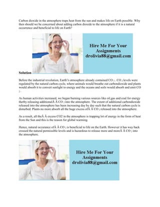 Carbon dioxide in the atmosphere traps heat from the sun and makes life on Earth possible. Why
then should we be concerned about adding carbon dioxide to the atmosphere if it is a natural
occurrence and beneficial to life on Earth?
Solution
Before the industrial revolution, Earth's atmosphere already contained CO 2 . CO 2 levels were
regulated by the natural carbon cycle, where animals would breathe out carbondioxide and plants
would absorb it to convert sunlight to energy and the oceans and soils would absorb and emit CO
2 .
As human activities increased, we began burning various sources like oil,gas and coal for energy
therby releasing additionalÂ Â CO 2 into the atmosphere. The extent of additional carbondioxide
released into the atmosphere has been increasing day by day such that the natural carbon cycle is
disturbed. Plants no more absorb all the huge excess ofÂ Â CO 2 released into the atmosphere.
As a result, all theÂ Â excess CO2 in the atmosphere is trapping lot of energy in the form of heat
from the Sun and this is the reason for global warming.
Hence, natural occurance ofÂ Â CO 2 is beneficial to life on the Earth. However it has way back
crossed the natural permissible levels and is hazardous to release more and moreÂ Â CO 2 into
the atmosphere.
 