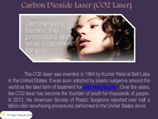 Carbon Dioxide Laser (CO2 Laser)
The CO2 laser was invented in 1964 by Kumar Patel at Bell Labs
in the United States. It was soon adopted by plastic surgeons around the
world as the best form of treatment for skin resurfacing. Over the years,
the CO2 laser has become the fountain of youth for thousands of people.
In 2013, the American Society of Plastic Surgeons reported over half a
billion skin resurfacing procedures performed in the United States alone.
 