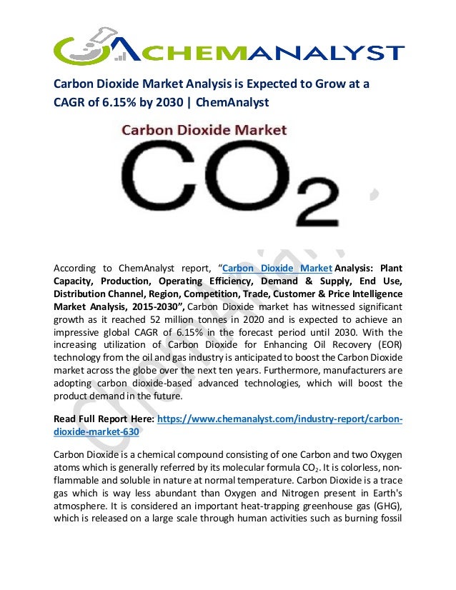 Carbon Dioxide Market Analysis is Expected to Grow at a
CAGR of 6.15% by 2030 | ChemAnalyst
According to ChemAnalyst report, “Carbon Dioxide Market Analysis: Plant
Capacity, Production, Operating Efficiency, Demand & Supply, End Use,
Distribution Channel, Region, Competition, Trade, Customer & Price Intelligence
Market Analysis, 2015-2030”, Carbon Dioxide market has witnessed significant
growth as it reached 52 million tonnes in 2020 and is expected to achieve an
impressive global CAGR of 6.15% in the forecast period until 2030. With the
increasing utilization of Carbon Dioxide for Enhancing Oil Recovery (EOR)
technology from the oil and gas industry is anticipated to boost the Carbon Dioxide
market across the globe over the next ten years. Furthermore, manufacturers are
adopting carbon dioxide-based advanced technologies, which will boost the
product demand in the future.
Read Full Report Here: https://www.chemanalyst.com/industry-report/carbon-
dioxide-market-630
Carbon Dioxide is a chemical compound consisting of one Carbon and two Oxygen
atoms which is generally referred by its molecular formula CO2. It is colorless, non-
flammable and soluble in nature at normal temperature. Carbon Dioxide is a trace
gas which is way less abundant than Oxygen and Nitrogen present in Earth's
atmosphere. It is considered an important heat-trapping greenhouse gas (GHG),
which is released on a large scale through human activities such as burning fossil
 