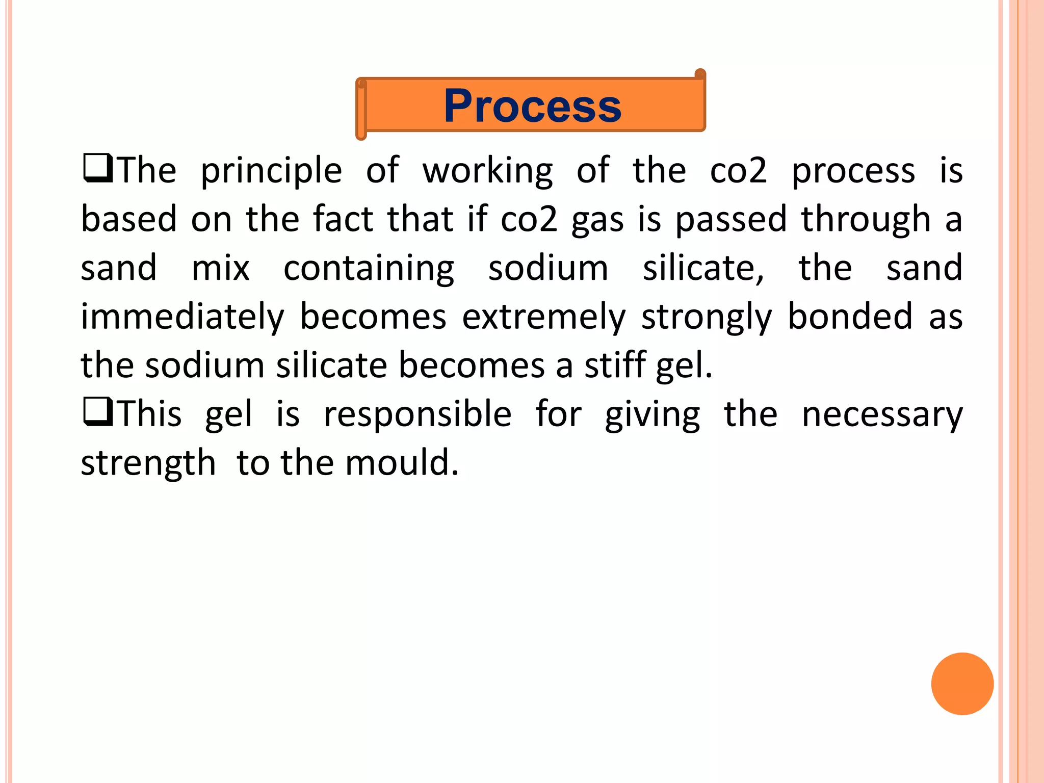 Process
The principle of working of the co2 process is
based on the fact that if co2 gas is passed through a
sand mix containing sodium silicate, the sand
immediately becomes extremely strongly bonded as
the sodium silicate becomes a stiff gel.
This gel is responsible for giving the necessary
strength to the mould.
 