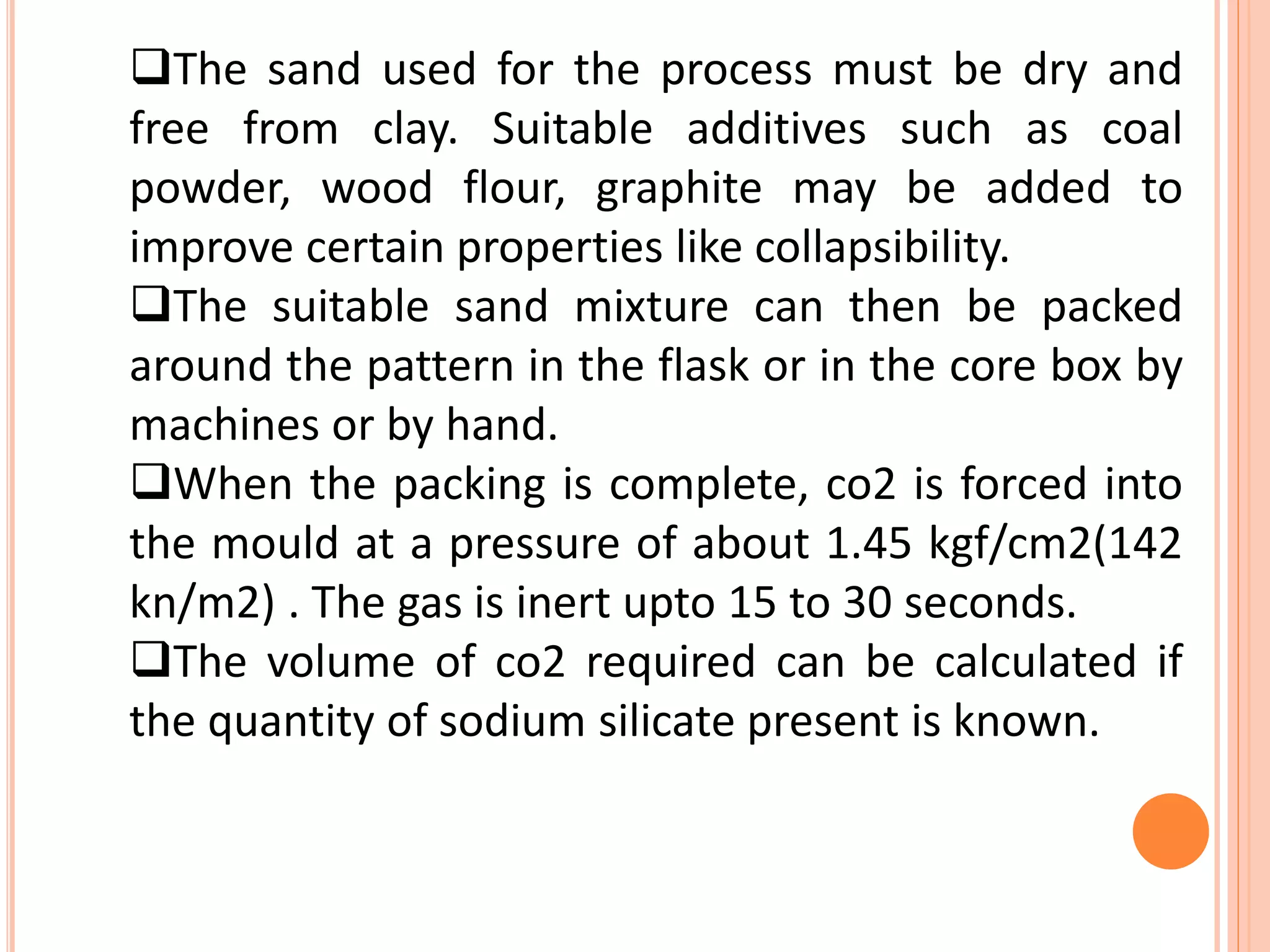 The sand used for the process must be dry and
free from clay. Suitable additives such as coal
powder, wood flour, graphite may be added to
improve certain properties like collapsibility.
The suitable sand mixture can then be packed
around the pattern in the flask or in the core box by
machines or by hand.
When the packing is complete, co2 is forced into
the mould at a pressure of about 1.45 kgf/cm2(142
kn/m2) . The gas is inert upto 15 to 30 seconds.
The volume of co2 required can be calculated if
the quantity of sodium silicate present is known.
 