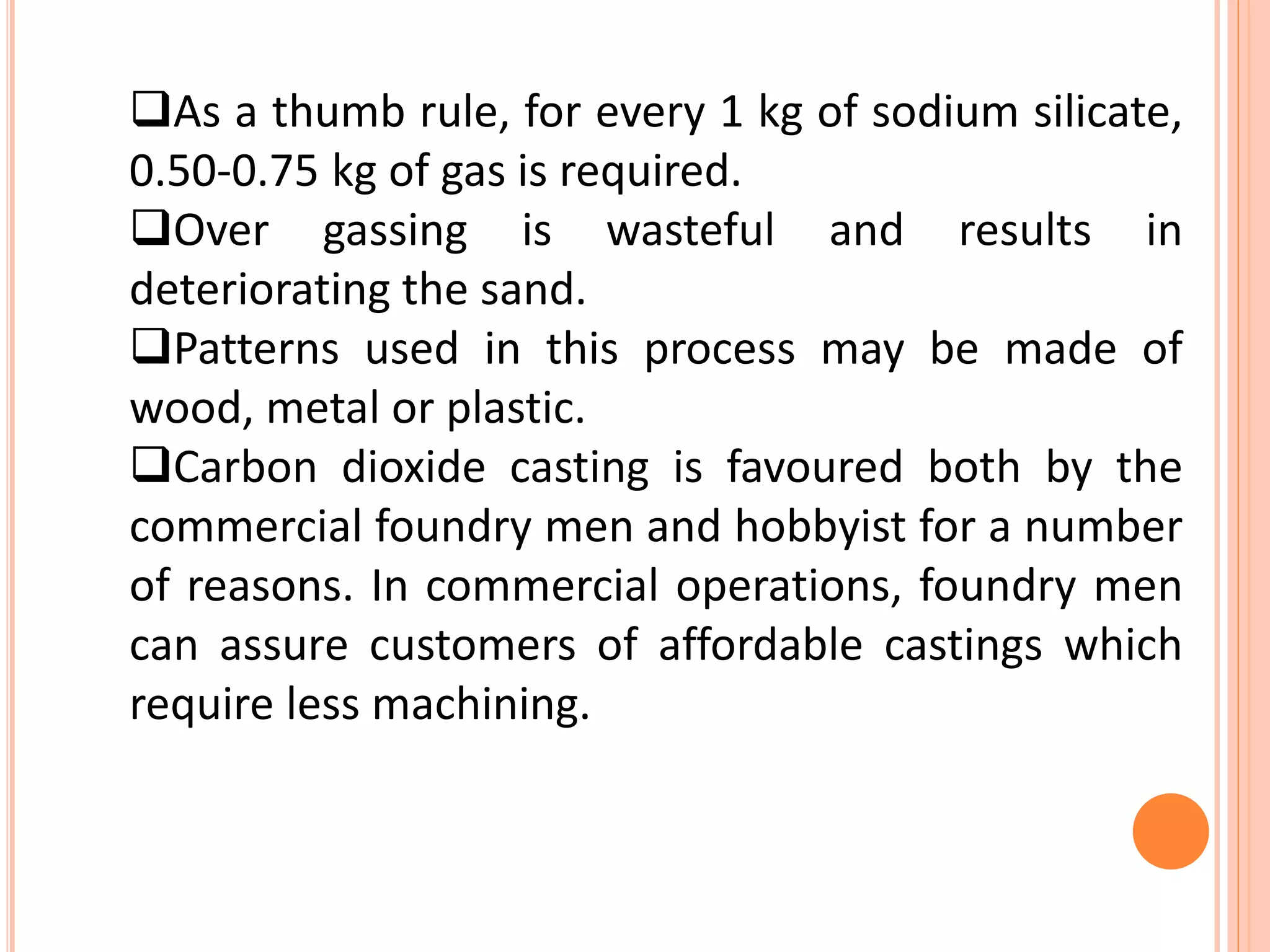 As a thumb rule, for every 1 kg of sodium silicate,
0.50-0.75 kg of gas is required.
Over gassing is wasteful and results in
deteriorating the sand.
Patterns used in this process may be made of
wood, metal or plastic.
Carbon dioxide casting is favoured both by the
commercial foundry men and hobbyist for a number
of reasons. In commercial operations, foundry men
can assure customers of affordable castings which
require less machining.
 