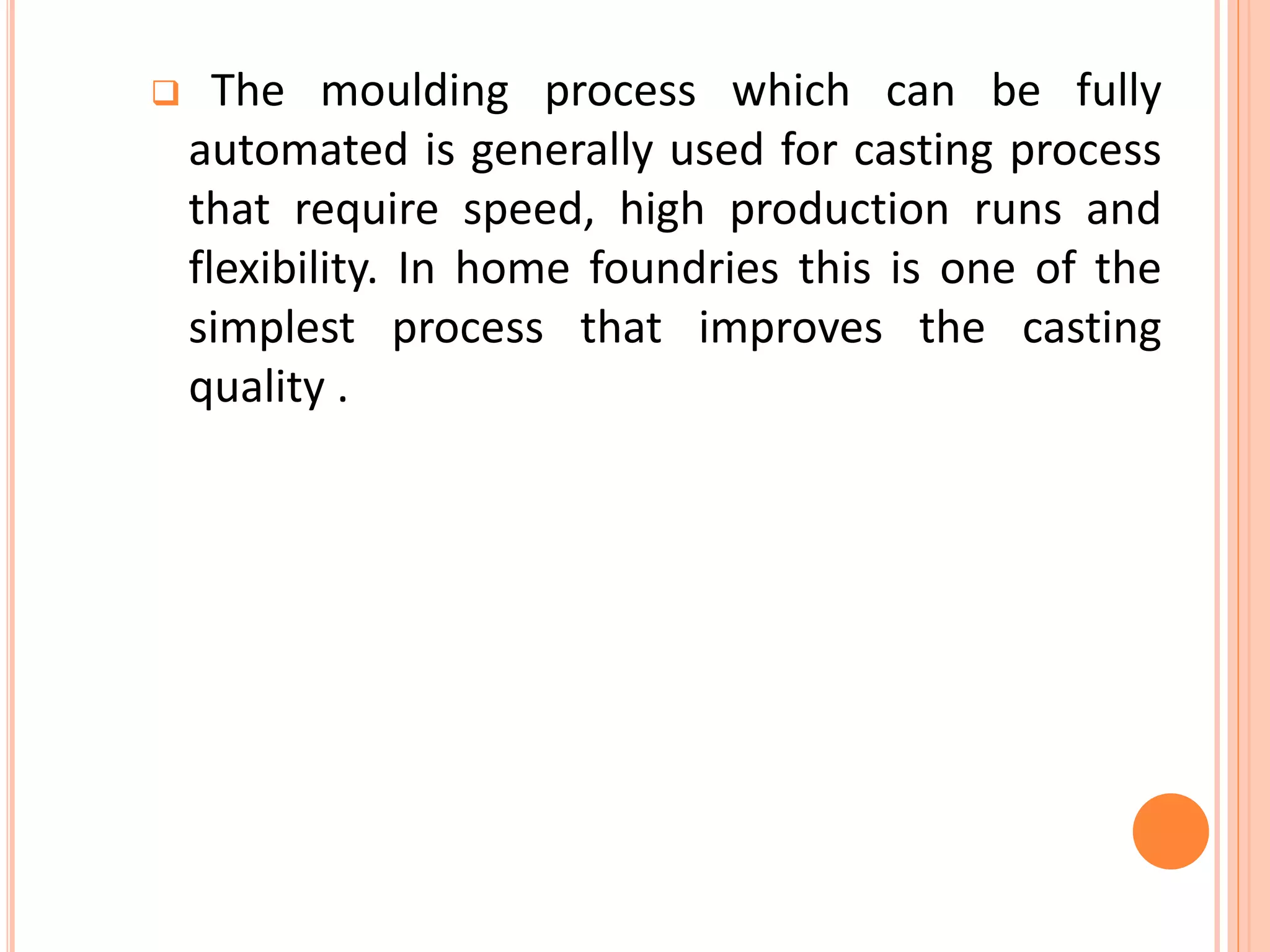  The moulding process which can be fully
automated is generally used for casting process
that require speed, high production runs and
flexibility. In home foundries this is one of the
simplest process that improves the casting
quality .
 