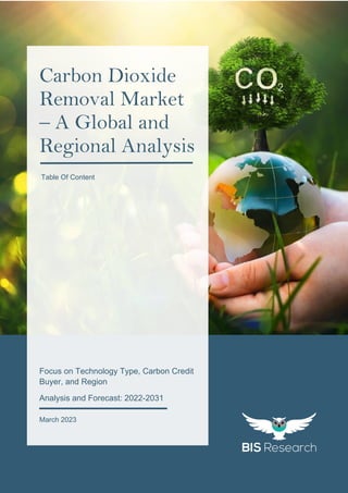 1
All rights reserved at BIS Research Inc.
C
a
r
b
o
n
D
i
o
x
i
d
e
R
e
m
o
v
a
l
M
a
r
k
e
t
Focus on Technology Type, Carbon Credit
Buyer, and Region
Analysis and Forecast: 2022-2031
March 2023
Carbon Dioxide
Removal Market
– A Global and
Regional Analysis
Table Of Content
 