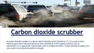 A carbon dioxide scrubber is a device which absorbs carbon dioxide (𝑐𝑜2
). It is used to treat
exhaust gases from industrial plants or from exhaled air in life support systems such as
rebreathers or in spacecraft, submersible craft or airtight chambers. Carbon dioxide scrubbers are
also used in controlled atmosphere storage.
Carbon dioxide scrubber
 