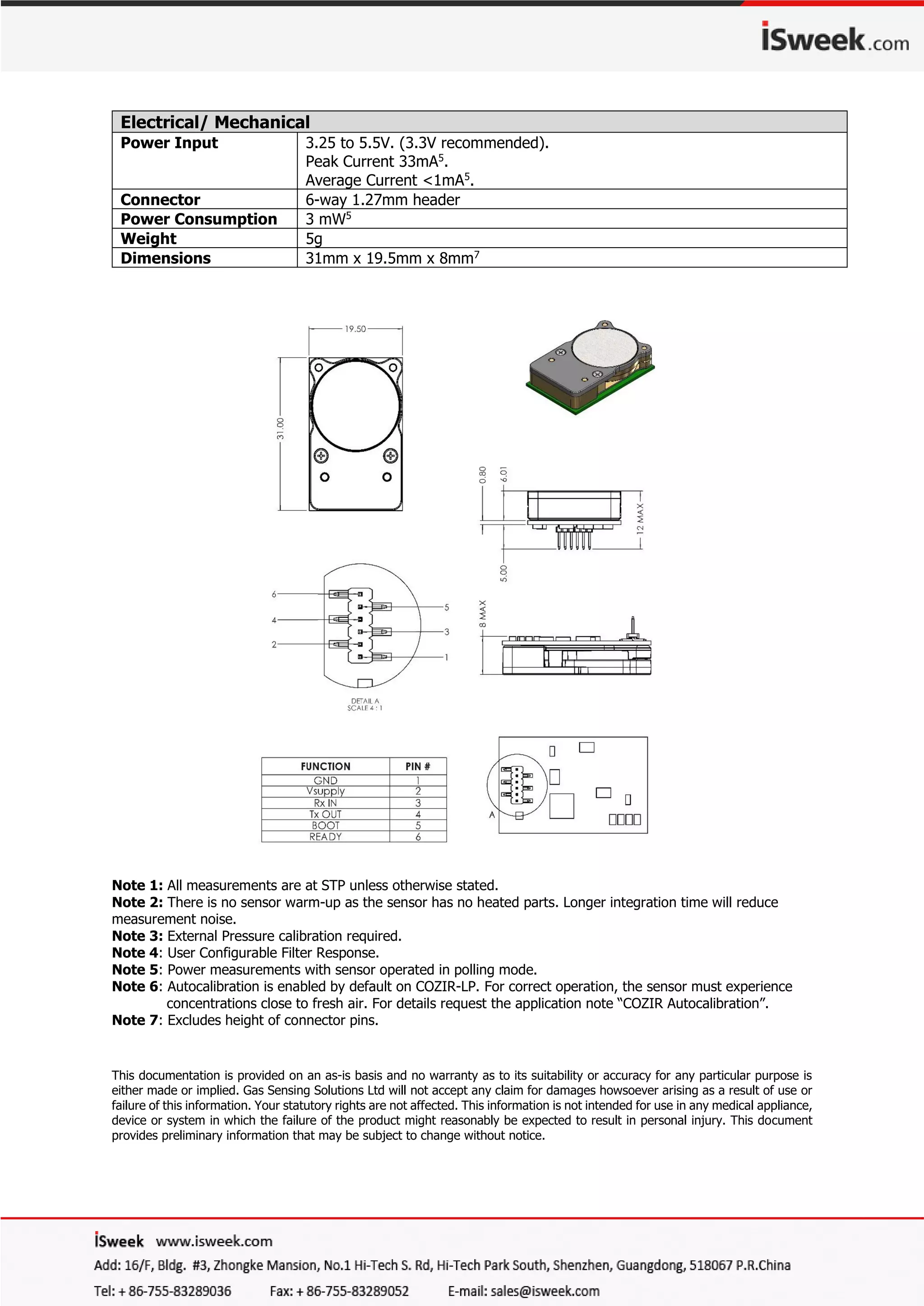 Note 1: All measurements are at STP unless otherwise stated.
Note 2: There is no sensor warm-up as the sensor has no heated parts. Longer integration time will reduce
measurement noise.
Note 3: External Pressure calibration required.
Note 4: User Configurable Filter Response.
Note 5: Power measurements with sensor operated in polling mode.
Note 6: Autocalibration is enabled by default on COZIR-LP. For correct operation, the sensor must experience
concentrations close to fresh air. For details request the application note “COZIR Autocalibration”.
Note 7: Excludes height of connector pins.
This documentation is provided on an as-is basis and no warranty as to its suitability or accuracy for any particular purpose is
either made or implied. Gas Sensing Solutions Ltd will not accept any claim for damages howsoever arising as a result of use or
failure of this information. Your statutory rights are not affected. This information is not intended for use in any medical appliance,
device or system in which the failure of the product might reasonably be expected to result in personal injury. This document
provides preliminary information that may be subject to change without notice.
Electrical/ Mechanical
Power Input 3.25 to 5.5V. (3.3V recommended).
Peak Current 33mA5
.
Average Current <1mA5
.
Connector 6-way 1.27mm header
Power Consumption 3 mW5
Weight 5g
Dimensions 31mm x 19.5mm x 8mm7
 