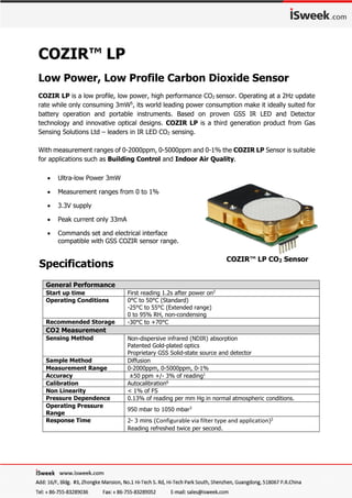 COZIR™ LP
Low Power, Low Profile Carbon Dioxide Sensor
COZIR LP is a low profile, low power, high performance CO2 sensor. Operating at a 2Hz update
rate while only consuming 3mW5
, its world leading power consumption make it ideally suited for
battery operation and portable instruments. Based on proven GSS IR LED and Detector
technology and innovative optical designs. COZIR LP is a third generation product from Gas
Sensing Solutions Ltd – leaders in IR LED CO2 sensing.
With measurement ranges of 0-2000ppm, 0-5000ppm and 0-1% the COZIR LP Sensor is suitable
for applications such as Building Control and Indoor Air Quality.
General Performance
Start up time First reading 1.2s after power on2
Operating Conditions 0°C to 50°C (Standard)
-25°C to 55°C (Extended range)
0 to 95% RH, non-condensing
Recommended Storage -30°C to +70°C
CO2 Measurement
Sensing Method Non-dispersive infrared (NDIR) absorption
Patented Gold-plated optics
Proprietary GSS Solid-state source and detector
Sample Method Diffusion
Measurement Range 0-2000ppm, 0-5000ppm, 0-1%
Accuracy ±50 ppm +/- 3% of reading1
Calibration Autocalibration6
Non Linearity < 1% of FS
Pressure Dependence 0.13% of reading per mm Hg in normal atmospheric conditions.
Operating Pressure
Range
950 mbar to 1050 mbar3
Response Time 2- 3 mins (Configurable via filter type and application)3
Reading refreshed twice per second.
 Ultra-low Power 3mW
 Measurement ranges from 0 to 1%
 3.3V supply
 Peak current only 33mA
 Commands set and electrical interface
compatible with GSS COZIR sensor range.
COZIR™ LP CO2 Sensor
Specifications
 
