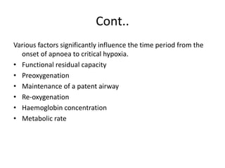 Cont..
Various factors significantly influence the time period from the
onset of apnoea to critical hypoxia.
• Functional residual capacity
• Preoxygenation
• Maintenance of a patent airway
• Re-oxygenation
• Haemoglobin concentration
• Metabolic rate
 