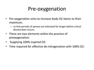 Pre-oxygenation
• Pre-oxygenation aims to increase body O2 stores to their
maximum,
– so that periods of apnoea are tolerated for longer before critical
desaturation occurs.
• There are two elements within the practice of
preoxygenation:
• Supplying 100% inspired O2:
• Time required for effective de-nitrogenation with 100% O2:
 