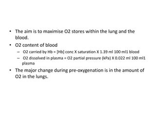 • The aim is to maximise O2 stores within the lung and the
blood.
• O2 content of blood
– O2 carried by Hb = [Hb] conc X saturation X 1.39 ml 100 ml1 blood
– O2 dissolved in plasma = O2 partial pressure (kPa) X 0.022 ml 100 ml1
plasma
• The major change during pre-oxygenation is in the amount of
O2 in the lungs.
 