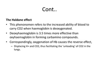 Cont..
The Haldane effect
• This phenonomen refers to the increased ability of blood to
carry CO2 when haemoglobin is deoxygenated.
• Deoxyhaemoglobin is 3.5 times more effective than
oxyhaemaglobin in forming carbamino compounds.
• Correspondingly, oxygenation of Hb causes the reverse effect,
– Displacing H+ and CO2, thus facilitating the ‘unloading’ of CO2 in the
lungs.
 