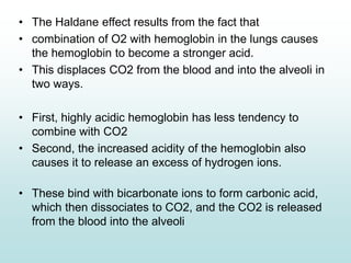 • The Haldane effect results from the fact that
• combination of O2 with hemoglobin in the lungs causes
the hemoglobin to become a stronger acid.
• This displaces CO2 from the blood and into the alveoli in
two ways.
• First, highly acidic hemoglobin has less tendency to
combine with CO2
• Second, the increased acidity of the hemoglobin also
causes it to release an excess of hydrogen ions.
• These bind with bicarbonate ions to form carbonic acid,
which then dissociates to CO2, and the CO2 is released
from the blood into the alveoli
 