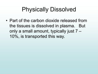Physically Dissolved
• Part of the carbon dioxide released from
the tissues is dissolved in plasma. But
only a small amount, typically just 7 –
10%, is transported this way.
 
