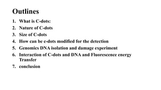 Outlines
1. What is C-dots:
2. Nature of C-dots
3. Size of C-dots
4. How can be c-dots modified for the detection
5. Genomics DNA isolation and damage experiment
6. Interaction of C-dots and DNA and Fluorescence energy
Transfer
7. conclusion
 