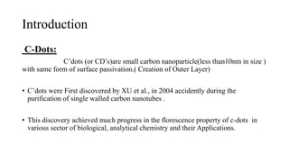 Introduction
C-Dots:
C’dots (or CD’s)are small carbon nanoparticle(less than10nm in size )
with same form of surface passivation.( Creation of Outer Layer)
• C’dots were First discovered by XU et al., in 2004 accidently during the
purification of single walled carbon nanotubes .
• This discovery achieved much progress in the florescence property of c-dots in
various sector of biological, analytical chemistry and their Applications.
 