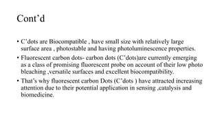 Cont’d
• C’dots are Biocompatible , have small size with relatively large
surface area , photostable and having photoluminescence properties.
• Fluorescent carbon dots- carbon dots (C’dots)are currently emerging
as a class of promising fluorescent probe on account of their low photo
bleaching ,versatile surfaces and excellent biocompatibility.
• That’s why fluorescent carbon Dots (C’dots ) have attracted increasing
attention due to their potential application in sensing ,catalysis and
biomedicine.
 