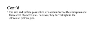 Cont’d
• The size and surface passivation of c-dots influence the absorption and
fluorescent characteristics. however, they harvest light in the
ultraviolet (UV) region.
 