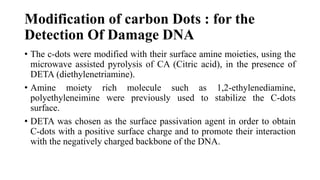 Modification of carbon Dots : for the
Detection Of Damage DNA
• The c-dots were modified with their surface amine moieties, using the
microwave assisted pyrolysis of CA (Citric acid), in the presence of
DETA (diethylenetriamine).
• Amine moiety rich molecule such as 1,2-ethylenediamine,
polyethyleneimine were previously used to stabilize the C-dots
surface.
• DETA was chosen as the surface passivation agent in order to obtain
C-dots with a positive surface charge and to promote their interaction
with the negatively charged backbone of the DNA.
 