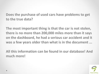 Does the purchase of used cars have problems to get
to the true data?
The most important thing is that the car is not stolen,
there is no more than 200,000 miles more than it says
on the dashboard, he had a serious car accident and it
was a few years older than what is in the document ...
All this information can be found in our database! And
much more!