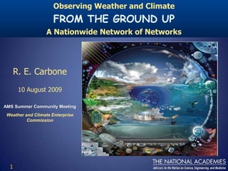 Observing Weather and Climate FROM THE GROUND UP A Nationwide Network of Networks R. E. Carbone 10 August 2009 AMS Summer Community Meeting Weather and Climate Enterprise Commission 1 