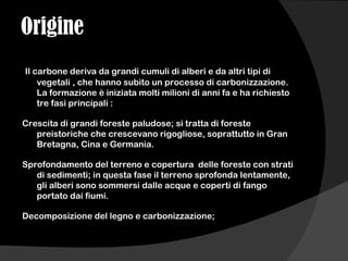 Origine
Il carbone deriva da grandi cumuli di alberi e da altri tipi di
vegetali , che hanno subito un processo di carbonizzazione.
La formazione è iniziata molti milioni di anni fa e ha richiesto
tre fasi principali :
Crescita di grandi foreste paludose; si tratta di foreste
preistoriche che crescevano rigogliose, soprattutto in Gran
Bretagna, Cina e Germania.
Sprofondamento del terreno e copertura delle foreste con strati
di sedimenti; in questa fase il terreno sprofonda lentamente,
gli alberi sono sommersi dalle acque e coperti di fango
portato dai fiumi.
Decomposizione del legno e carbonizzazione;
 