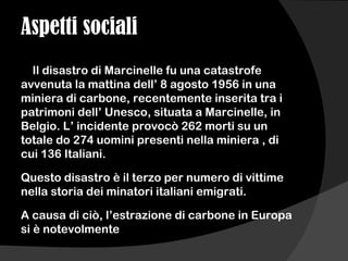 Aspetti sociali
Il disastro di Marcinelle fu una catastrofe
avvenuta la mattina dell’ 8 agosto 1956 in una
miniera di carbone, recentemente inserita tra i
patrimoni dell’ Unesco, situata a Marcinelle, in
Belgio. L’ incidente provocò 262 morti su un
totale do 274 uomini presenti nella miniera , di
cui 136 Italiani.
Questo disastro è il terzo per numero di vittime
nella storia dei minatori italiani emigrati.
A causa di ciò, l’estrazione di carbone in Europa
si è notevolmente
 