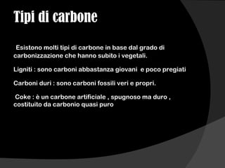 Tipi di carbone
Esistono molti tipi di carbone in base dal grado di
carbonizzazione che hanno subito i vegetali.
Ligniti : sono carboni abbastanza giovani e poco pregiati
Carboni duri : sono carboni fossili veri e propri.
Coke : è un carbone artificiale , spugnoso ma duro ,
costituito da carbonio quasi puro
 