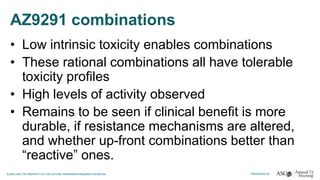AZ9291 combinations
• Low intrinsic toxicity enables combinations
• These rational combinations all have tolerable
toxicity profiles
• High levels of activity observed
• Remains to be seen if clinical benefit is more
durable, if resistance mechanisms are altered,
and whether up-front combinations better than
“reactive” ones.
 