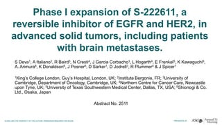 Phase I expansion of S-222611, a
reversible inhibitor of EGFR and HER2, in
advanced solid tumors, including patients
with brain metastases.
S Deva1, A Italiano2, R Baird3, N Cresti4, J Garcia Corbacho3, L Hogarth4, E Frenkel5, K Kawaguchi6,
A. Arimura6, K Donaldson6, J Posner6, D Sarker1, D Jodrell3, R Plummer4 & J Spicer1
1King’s College London, Guy’s Hospital, London, UK; 2Institute Bergonie, FR; 3University of
Cambridge, Department of Oncology, Cambridge, UK; 4Northern Centre for Cancer Care, Newcastle
upon Tyne, UK; 5University of Texas Southwestern Medical Center, Dallas, TX, USA; 6Shionogi & Co.
Ltd., Osaka, Japan
Abstract No. 2511
 