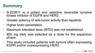 Summary
• S-222611 is a potent and selective reversible tyrosine
kinase inhibitor of EGFR and HER2.
• Greater potency of anti-tumor activity than lapatinib.
• Higher brain penetration.
• Maximum tolerated dose (MTD) was not established.
• 800 mg daily was selected as a dose for the expansion
phase.
• This study included patients with tumors often expressing
EGFR and/or overexpressing HER2.
 