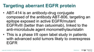 Targeting aberrant EGFR protein
• ABT-414 is an antibody-drug conjugate
composed of the antibody ABT-806, targeting an
epitope exposed in active EGFR/mutant
EGFRvIII (better than cetuximab), linked to the
anti-microtubule agent monomethylauristatin
• This is a phase I/II open label study in patients
with advanced solid tumors likely to overexpress
EGFR
 