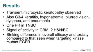 Results
• Transient microcystic keratopathy observed
• Also G3/4 keratitis, hyponatremia, blurred vision,
dyspnea, and pneumonia
• One PR in TNBC
• Signal of activity in GBM, ? H&N/BC
• Striking difference in overall efficacy and toxicity
compared to that seen when targeting kinase
mutant EGFR
 