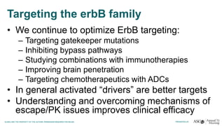 Targeting the erbB family
• We continue to optimize ErbB targeting:
– Targeting gatekeeper mutations
– Inhibiting bypass pathways
– Studying combinations with immunotherapies
– Improving brain penetration
– Targeting chemotherapeutics with ADCs
• In general activated “drivers” are better targets
• Understanding and overcoming mechanisms of
escape/PK issues improves clinical efficacy
 