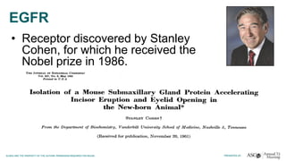 EGFR
• Receptor discovered by Stanley
Cohen, for which he received the
Nobel prize in 1986.
 