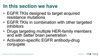 In this section we have
• EGFR TKIs designed to target acquired
resistance mutations
• EGFR TKIs in combination with other targeted
inhibitors
• Drugs targeting multiple HER-family members
and with better brain penetration
• Activation-specific EGFR antibody-drug
conjugate
 