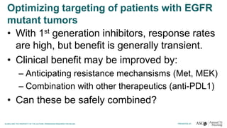 Optimizing targeting of patients with EGFR
mutant tumors
• With 1st generation inhibitors, response rates
are high, but benefit is generally transient.
• Clinical benefit may be improved by:
– Anticipating resistance mechansisms (Met, MEK)
– Combination with other therapeutics (anti-PDL1)
• Can these be safely combined?
 