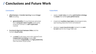 / Conclusions and Future Work
Conclusions:
▪ effectiveness of transfer learning-based image-
fMRI encoding
▪ generalizability of visual features extracted
from computer vision models, particularly
those pre-trained in a self-supervised
manner
▪ functional alignment between DNNs and the
human visual cortex
▪ a mixed (multi-layer and multi-network) and
independent encoding of each ROI
guarantees mappability and high predictivity
over the entire visual cortex
17
Future Work:
• apply a voxel-wise encoding optimization strategy
to voxels that exhibit poor performance
• implement auxiliary input data: physiological data,
eye tracking data and COCO annotations
• develop a pure neural encoder trained in an end-
to-end way for the image-fMRI task
 
