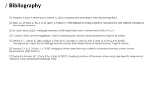 / Bibliography
[1 ] Naselaris T, Kay KN, Nishimoto S, Gallant JL. (2011). Encoding and decoding in fMRI. NeuroImage (56).
[2] Allen, E.J., St-Yves, G., Wu, Y. et al. (2021). A massive 7T fMRI dataset to bridge cognitive neuroscience and artificial intelligence.
Nature Neuroscience.
[3] M. Caron et al. (2021). Emerging Properties in Self-Supervised Vision Transformers. IEEE/CVF ICCV.
[4] H. Adeli, S. Minni, and N. Kriegeskorte. (2023). Predicting brain activity using transformers. Preprint at bioRxiv.
[5] Gifford, A. T., Lahner, B., Saba-Sadiya, S., Vilas, M. G., Lascelles, A., Oliva, A., Kay, K., Roig, G., & Cichy, R. M. (2023).
The Algonauts Project 2023 Challenge: How the Human Brain Makes Sense of Natural Scenes. Preprint at arXiv.
[6] Yamins, D. L. K., & DiCarlo, J. J. (2016). Using goal-driven deep learning models to understand sensory cortex. Nature
Neuroscience, 19(3), Article 3.
[7] Dwivedi, K., Bonner, M. F., Cichy, R. M., & Roig, G. (2021). Unveiling functions of the visual cortex using task-specific deep neural
networks. PLOS Computational Biology, 17(8).
 