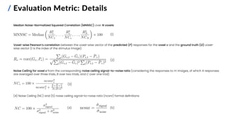 / Evaluation Metric: Details
Median Noise-Normalized Squared Correlation (MNNSC) over N voxels:
Voxel-wise Pearson’s correlation between the voxel-wise vector of the predicted (P) responses for the voxel v and the ground truth (G) voxel-
wise vector (t is the index of the stimulus image):
Noise Ceiling for voxel v from the corresponding noise ceiling signal-to-noise ratio (considering the responses to m images, of which A responses
are averaged over three trials, B over two trials, and C over one trial):
(4) Noise Ceiling (NC) and (5) noise ceiling signal-to-noise ratio (ncsnr) formal definitions:
(1)
(2)
(3)
(4) (5)
 