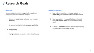 / Research Goals
Main goal:
develop subject-specific image-fMRI encoders of
the visual cortices of the eight subjects
▪ based on deep neural networks and transfer
learning
▪ characterised by high stimulus compatibility
▪ mappability
▪ high predictivity across the entire visual cortex
6
Research Questions:
1. how well can variations in neural activity be
predicted given the stimulus that evoked them?
2. how relevant are the visual features extracted
from pre-trained DNNs for the neural encoding
task?
3. is there a similarity between the visual processing
in the DNNs and the visual cortex?
 