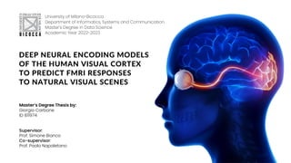 DEEP NEURAL ENCODING MODELS
OF THE HUMAN VISUAL CORTEX
TO PREDICT FMRI RESPONSES
TO NATURAL VISUAL SCENES
University of Milano-Bicocca
Department of Informatics, Systems and Communication
Master's Degree in Data Science
Academic Year 2022-2023
Master’s Degree Thesis by:
Giorgio Carbone
ID 811974
Supervisor:
Prof. Simone Bianco
Co-supervisor:
Prof. Paolo Napoletano
 